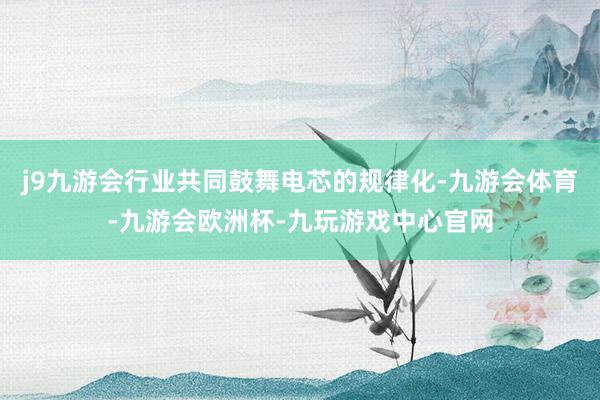 j9九游会行业共同鼓舞电芯的规律化-九游会体育-九游会欧洲杯-九玩游戏中心官网