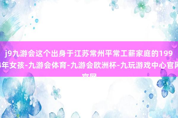 j9九游会这个出身于江苏常州平常工薪家庭的1994年女孩-九游会体育-九游会欧洲杯-九玩游戏中心官网