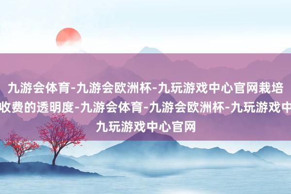 九游会体育-九游会欧洲杯-九玩游戏中心官网栽培了涉企收费的透明度-九游会体育-九游会欧洲杯-九玩游戏中心官网