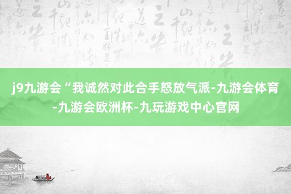 j9九游会　　“我诚然对此合手怒放气派-九游会体育-九游会欧洲杯-九玩游戏中心官网