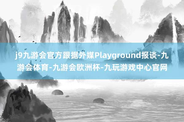 j9九游会官方跟据外媒Playground报谈-九游会体育-九游会欧洲杯-九玩游戏中心官网