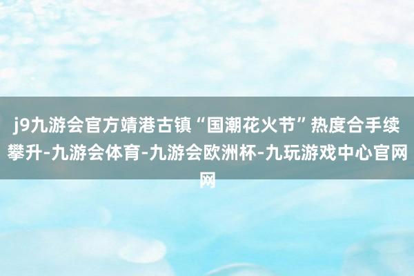 j9九游会官方靖港古镇“国潮花火节”热度合手续攀升-九游会体育-九游会欧洲杯-九玩游戏中心官网