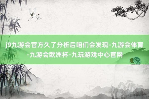 j9九游会官方久了分析后咱们会发现-九游会体育-九游会欧洲杯-九玩游戏中心官网