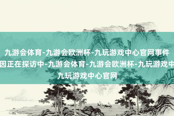 九游会体育-九游会欧洲杯-九玩游戏中心官网事件具体原因正在探访中-九游会体育-九游会欧洲杯-九玩游戏中心官网