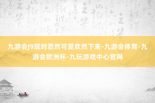 九游会J9现时忽然可爱欢然下来-九游会体育-九游会欧洲杯-九玩游戏中心官网
