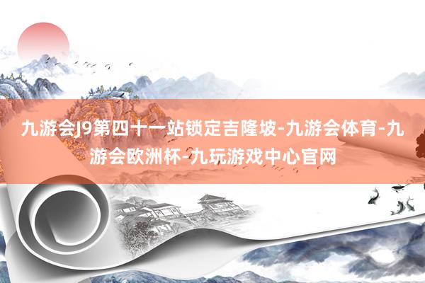 九游会J9第四十一站锁定吉隆坡-九游会体育-九游会欧洲杯-九玩游戏中心官网