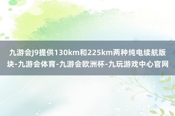 九游会J9提供130km和225km两种纯电续航版块-九游会体育-九游会欧洲杯-九玩游戏中心官网