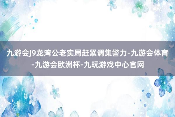 九游会J9龙湾公老实局赶紧调集警力-九游会体育-九游会欧洲杯-九玩游戏中心官网