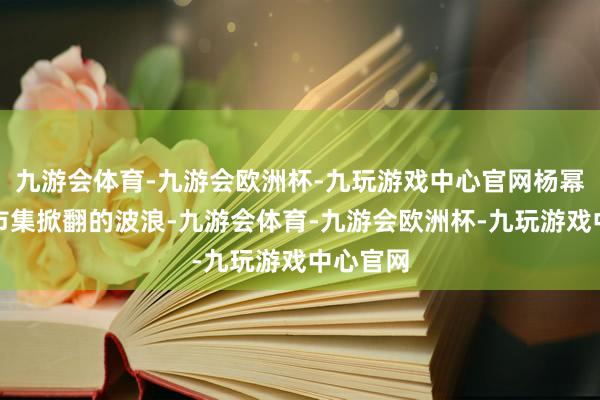 九游会体育-九游会欧洲杯-九玩游戏中心官网杨幂在韩国市集掀翻的波浪-九游会体育-九游会欧洲杯-九玩游戏中心官网