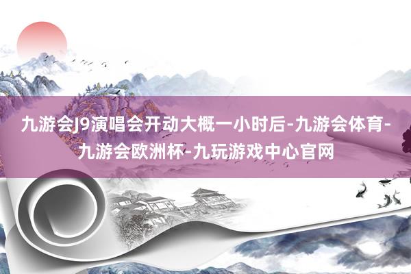 九游会J9演唱会开动大概一小时后-九游会体育-九游会欧洲杯-九玩游戏中心官网