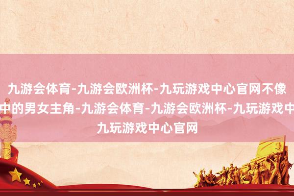 九游会体育-九游会欧洲杯-九玩游戏中心官网不像偶像剧中的男女主角-九游会体育-九游会欧洲杯-九玩游戏中心官网