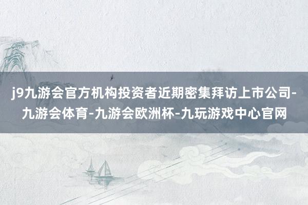 j9九游会官方机构投资者近期密集拜访上市公司-九游会体育-九游会欧洲杯-九玩游戏中心官网