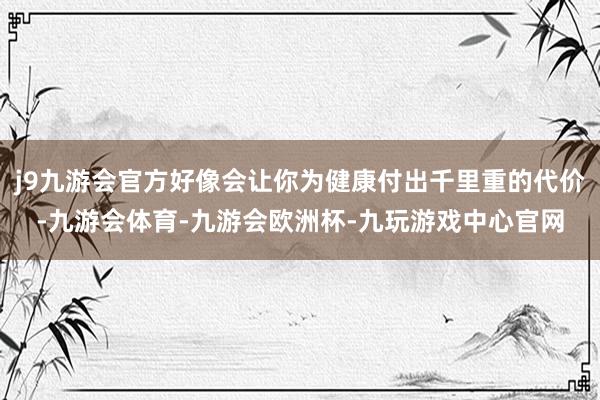 j9九游会官方好像会让你为健康付出千里重的代价-九游会体育-九游会欧洲杯-九玩游戏中心官网