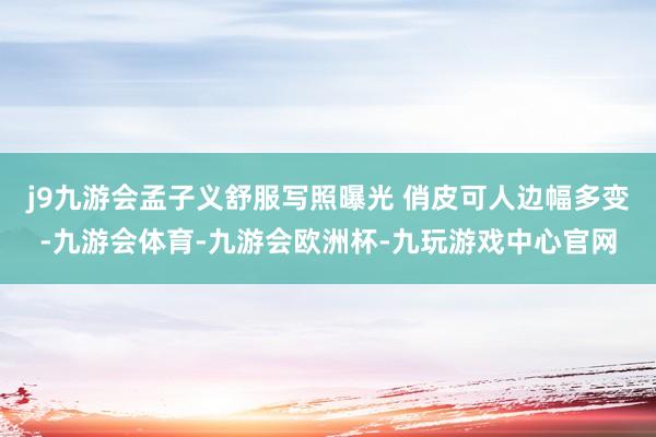j9九游会孟子义舒服写照曝光 俏皮可人边幅多变-九游会体育-九游会欧洲杯-九玩游戏中心官网