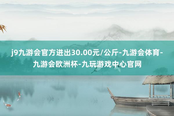 j9九游会官方进出30.00元/公斤-九游会体育-九游会欧洲杯-九玩游戏中心官网