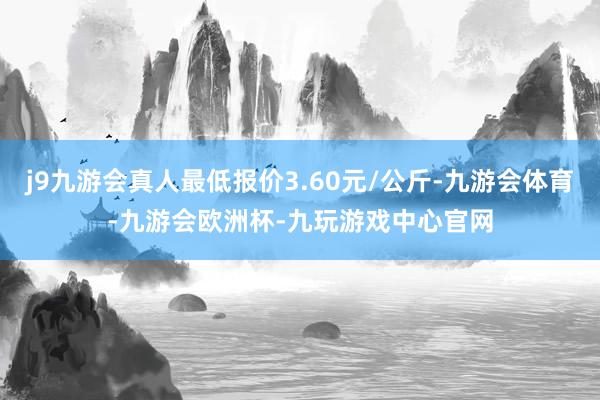 j9九游会真人最低报价3.60元/公斤-九游会体育-九游会欧洲杯-九玩游戏中心官网