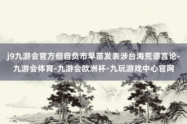 j9九游会官方但自负市早苗发表涉台海荒谬言论-九游会体育-九游会欧洲杯-九玩游戏中心官网