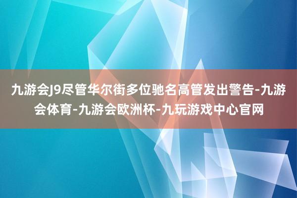 九游会J9尽管华尔街多位驰名高管发出警告-九游会体育-九游会欧洲杯-九玩游戏中心官网