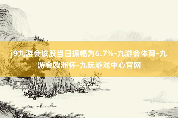 j9九游会该股当日振幅为6.7%-九游会体育-九游会欧洲杯-九玩游戏中心官网