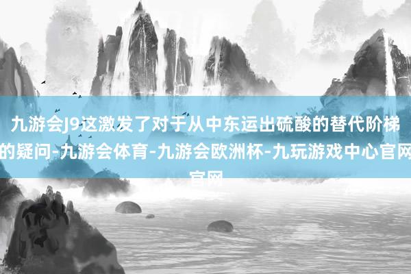 九游会J9这激发了对于从中东运出硫酸的替代阶梯的疑问-九游会体育-九游会欧洲杯-九玩游戏中心官网