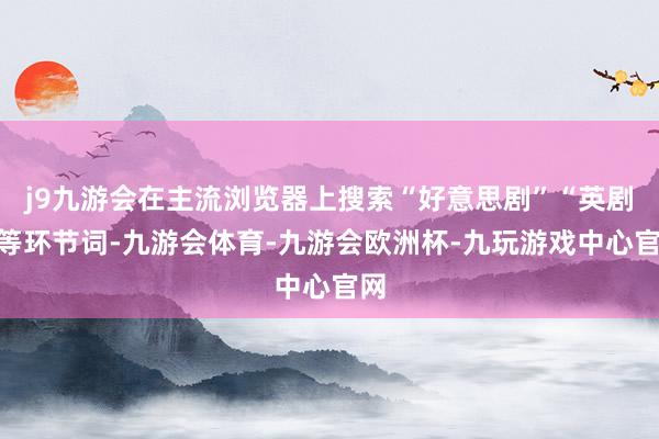 j9九游会在主流浏览器上搜索“好意思剧”“英剧”等环节词-九游会体育-九游会欧洲杯-九玩游戏中心官网