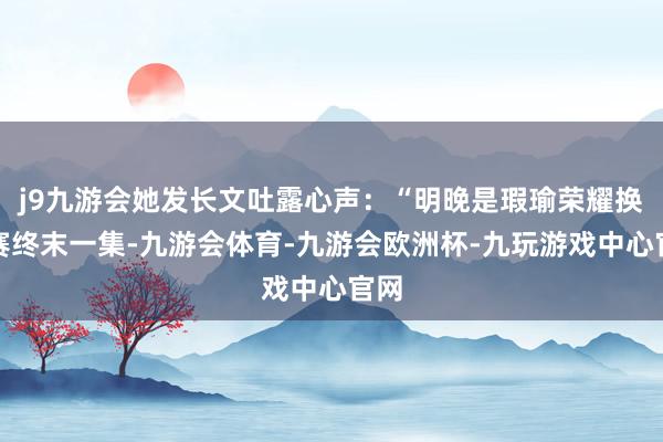 j9九游会她发长文吐露心声：“明晚是瑕瑜荣耀换位赛终末一集-九游会体育-九游会欧洲杯-九玩游戏中心官网