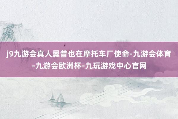 j9九游会真人曩昔也在摩托车厂使命-九游会体育-九游会欧洲杯-九玩游戏中心官网