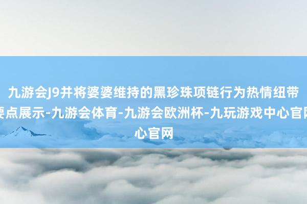 九游会J9并将婆婆维持的黑珍珠项链行为热情纽带要点展示-九游会体育-九游会欧洲杯-九玩游戏中心官网
