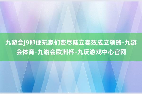 九游会J9即便玩家们费尽陡立奏效成立领略-九游会体育-九游会欧洲杯-九玩游戏中心官网