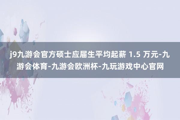 j9九游会官方硕士应届生平均起薪 1.5 万元-九游会体育-九游会欧洲杯-九玩游戏中心官网