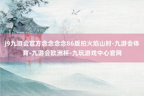 j9九游会官方念念念念86版拍火焰山时-九游会体育-九游会欧洲杯-九玩游戏中心官网
