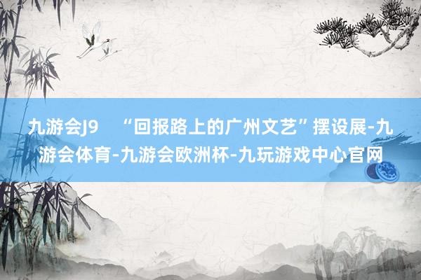 九游会J9 “回报路上的广州文艺”摆设展-九游会体育-九游会欧洲杯-九玩游戏中心官网