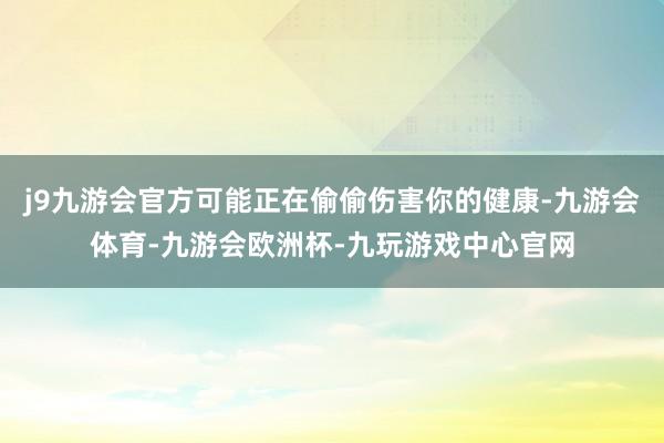 j9九游会官方可能正在偷偷伤害你的健康-九游会体育-九游会欧洲杯-九玩游戏中心官网