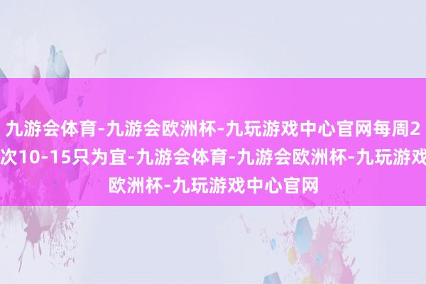 九游会体育-九游会欧洲杯-九玩游戏中心官网每周2-3次、每次10-15只为宜-九游会体育-九游会欧洲杯-九玩游戏中心官网