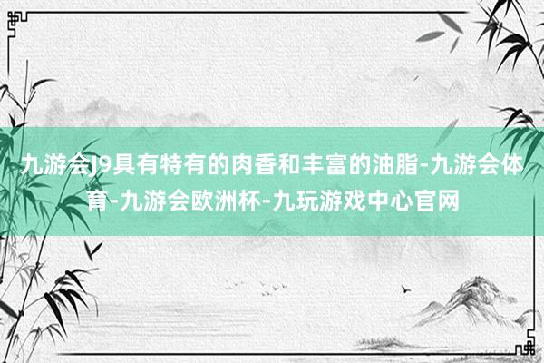九游会J9具有特有的肉香和丰富的油脂-九游会体育-九游会欧洲杯-九玩游戏中心官网