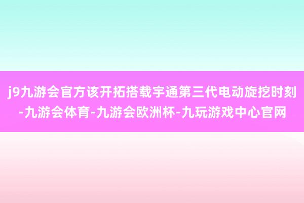 j9九游会官方该开拓搭载宇通第三代电动旋挖时刻-九游会体育-九游会欧洲杯-九玩游戏中心官网
