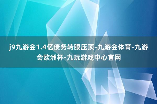 j9九游会1.4亿债务转眼压顶-九游会体育-九游会欧洲杯-九玩游戏中心官网