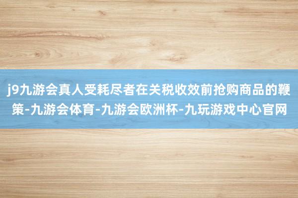 j9九游会真人受耗尽者在关税收效前抢购商品的鞭策-九游会体育-九游会欧洲杯-九玩游戏中心官网