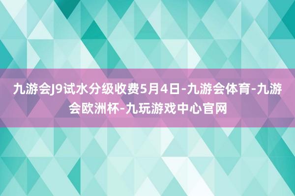 九游会J9试水分级收费5月4日-九游会体育-九游会欧洲杯-九玩游戏中心官网