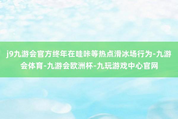 j9九游会官方终年在哇咔等热点滑冰场行为-九游会体育-九游会欧洲杯-九玩游戏中心官网