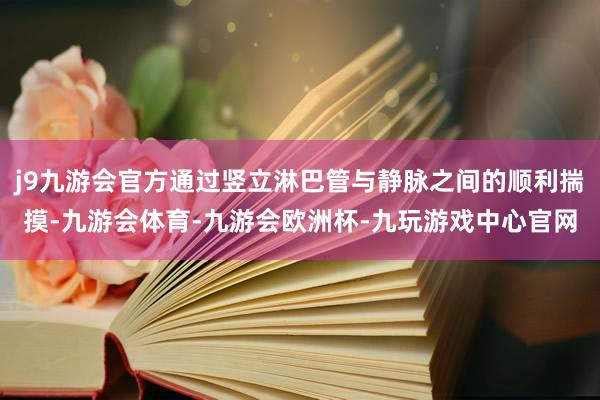 j9九游会官方通过竖立淋巴管与静脉之间的顺利揣摸-九游会体育-九游会欧洲杯-九玩游戏中心官网