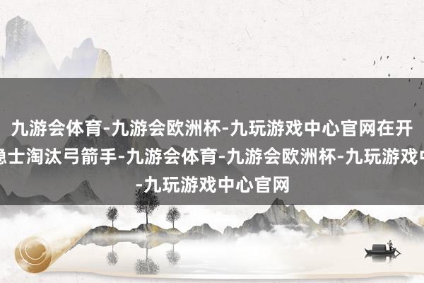 九游会体育-九游会欧洲杯-九玩游戏中心官网在开门战中隐士淘汰弓箭手-九游会体育-九游会欧洲杯-九玩游戏中心官网