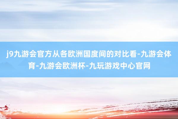 j9九游会官方从各欧洲国度间的对比看-九游会体育-九游会欧洲杯-九玩游戏中心官网