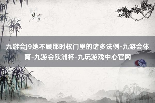 九游会J9她不顾那时权门里的诸多法例-九游会体育-九游会欧洲杯-九玩游戏中心官网