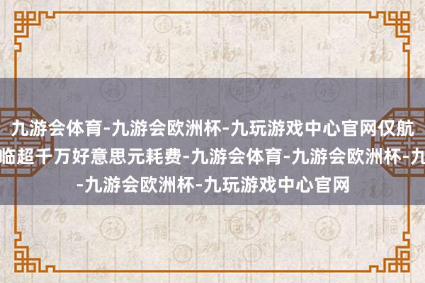 九游会体育-九游会欧洲杯-九玩游戏中心官网仅航空公司每月就濒临超千万好意思元耗费-九游会体育-九游会欧洲杯-九玩游戏中心官网