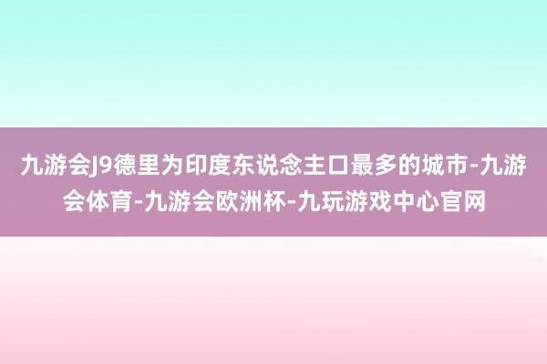 九游会J9德里为印度东说念主口最多的城市-九游会体育-九游会欧洲杯-九玩游戏中心官网