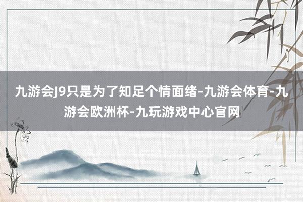 九游会J9只是为了知足个情面绪-九游会体育-九游会欧洲杯-九玩游戏中心官网