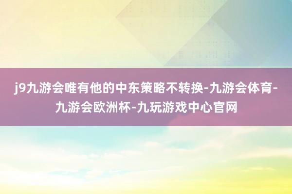 j9九游会唯有他的中东策略不转换-九游会体育-九游会欧洲杯-九玩游戏中心官网