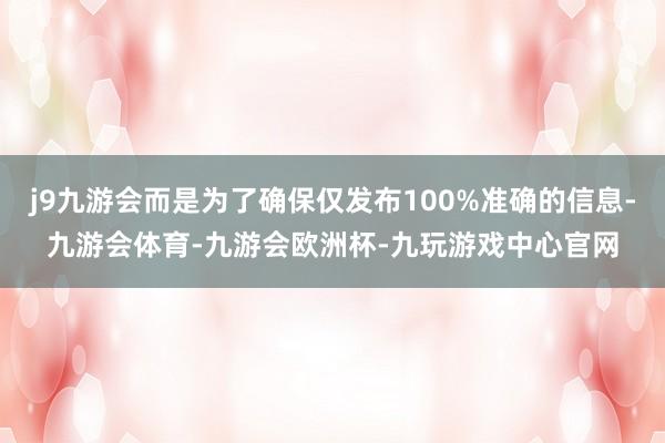 j9九游会而是为了确保仅发布100%准确的信息-九游会体育-九游会欧洲杯-九玩游戏中心官网