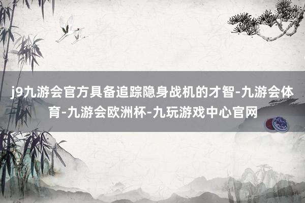 j9九游会官方具备追踪隐身战机的才智-九游会体育-九游会欧洲杯-九玩游戏中心官网